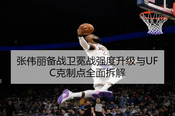 张伟丽备战卫冕战强度升级与UFC克制点全面拆解